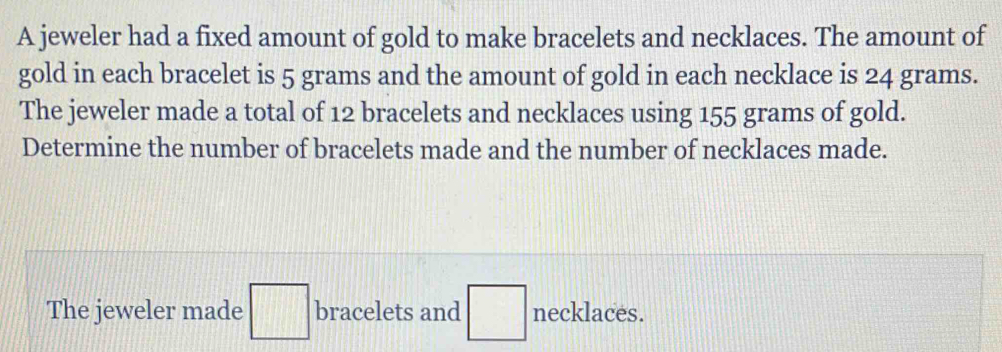 A jeweler had a fixed amount of gold to make bracelets and necklaces. The amount of 
gold in each bracelet is 5 grams and the amount of gold in each necklace is 24 grams. 
The jeweler made a total of 12 bracelets and necklaces using 155 grams of gold. 
Determine the number of bracelets made and the number of necklaces made. 
The jeweler made □ bracelets and □ necklaces.