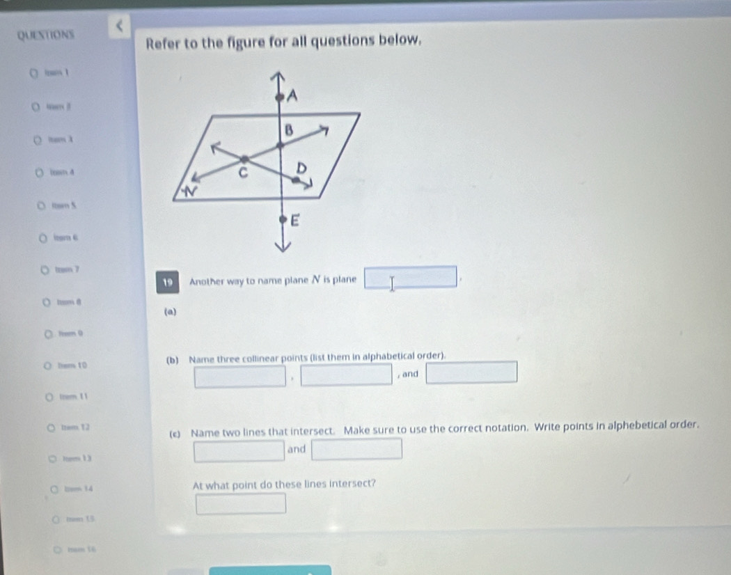 QUESTIONS Refer to the figure for all questions below. 
○ 

(ns 4 
ltom S 
izgm 6 
1an 7 
19 Another way to name plane N is plane 
(a) 
fem 0 
hem 10 (b) Name three collinear points (list them in alphabetical order). 
, , and 
tzom 1 1 
tzem. 1 2 
(c) Name two lines that intersect. Make sure to use the correct notation. Write points in alphebetical order. 
and 
1tom 14 At what point do these lines intersect? 
man 15 
iam t6