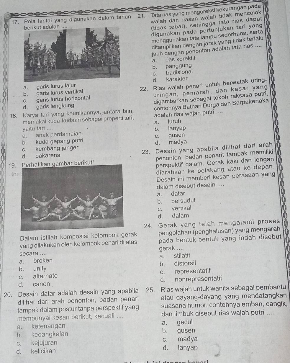 Pola lantai yang digunakan dalam tarian 21. Tata rias yang mengoreksi kekurangan pada
wajah dan riasan wajah tidak mencolok
(tidak tebal), sehingga tata rias dapat
digunakan pada pertunjukan tari yang
menggunakan tata lampu sederhana, serta
ditampilkan dengan jarak yang tidak terlalu
jauh dengan penonton adalah tata rias ....
a. rias korektif
b. panggung
c. tradisional
a. garis lurus lajurd. karakter
22. Rias wajah penari untuk berwatak uring-
uringan, pemarah, dan kasar yang
b. garis lurus vertikal
digambarkan sebagai tokoh raksasa putri,
c. garis lurus horizontal
d. garis lengkung
18. Karya tari yang keunikannya, antara lain, contohnya Bathari Durga dan Sarpakenaka
memakai kuda-kudaan sebagai properti tari, adalah rias wajah putri ....
yaitu tari .... a. luruh
b. lanyap
a. anak perdamaian
b. kuda gepang putri c. gusen
c. kembang janger d. madya
23. Desain yang apabila dilihat dari arah
d. pakarena
19. Perhatikan gambar berikut! penonton, badan penarit tampak memiliki
perspektif dalam. Gerak kaki dan lengan
the
diarahkan ke belakang atau ke depan.
Desain ini memberi kesan perasaan yang
dalam disebut desain ....
a. datar
b. bersudut
c. vertikal
d. dalam
24. Gerak yang telah mengalami proses
Dalam istilah komposisi kelompok gerak pengolahan (penghalusan) yang mengarah
yang dilakukan oleh kelompok penari di atas pada bentuk-bentuk yang indah disebut
secara .... gerak ....
a. broken a. stilatif
b. unity b. distorsif
c. alternate c. representatif
d. canon d. nonrepresentatif
20. Desain datar adalah desain yang apabila 25. Rias wajah untuk wanita sebagai pembantu
dilihat dari arah penonton, badan penari atau dayang-dayang yang mendatangkan
tampak dalam postur tanpa perspektif yang suasana humor, contohnya emban, cangik,
mempunyai kesan berikut, kecuali .... dan limbuk disebut rias wajah putri ....
a ketenangan a. gecul
b. kedangkalan
b. gusen
c. kejujuran c. madya
d. kelicikan d. lanyap