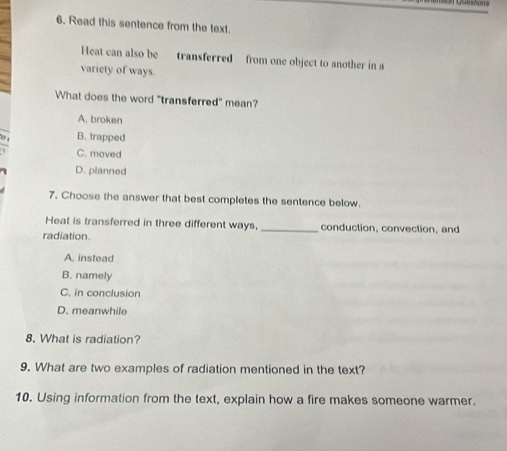 Read this sentence from the text.
Heat can also betransferred from one object to another in a
variety of ways.
What does the word "transferred" mean?
A. broken
B. trapped
C. moved
D. planned
7. Choose the answer that best completes the sentence below.
Heat is transferred in three different ways, _conduction, convection, and
radiation.
A. instead
B. namely
C. in conclusion
D. meanwhile
8. What is radiation?
9. What are two examples of radiation mentioned in the text?
10. Using information from the text, explain how a fire makes someone warmer.