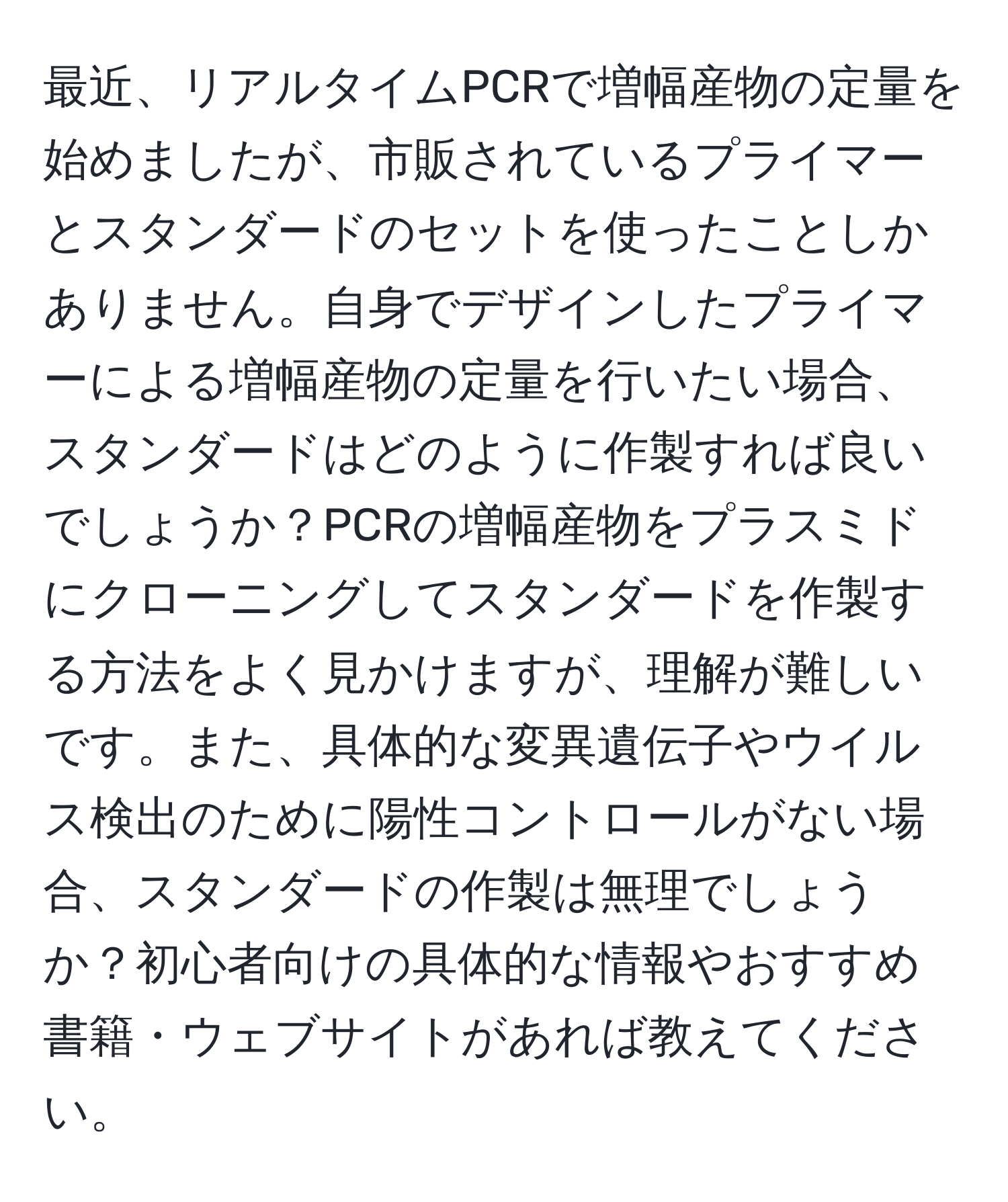 最近、リアルタイムPCRで増幅産物の定量を始めましたが、市販されているプライマーとスタンダードのセットを使ったことしかありません。自身でデザインしたプライマーによる増幅産物の定量を行いたい場合、スタンダードはどのように作製すれば良いでしょうか？PCRの増幅産物をプラスミドにクローニングしてスタンダードを作製する方法をよく見かけますが、理解が難しいです。また、具体的な変異遺伝子やウイルス検出のために陽性コントロールがない場合、スタンダードの作製は無理でしょうか？初心者向けの具体的な情報やおすすめ書籍・ウェブサイトがあれば教えてください。