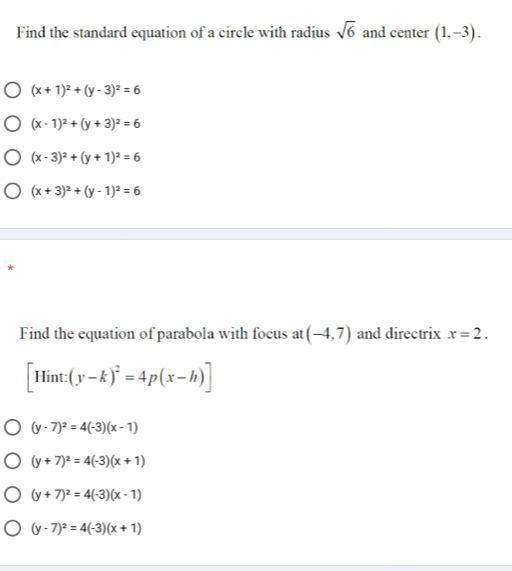 Find the standard equation of a circle with radius sqrt(6) and center (1,-3).
(x+1)^2+(y-3)^2=6
(x-1)^2+(y+3)^2=6
(x-3)^2+(y+1)^2=6
(x+3)^2+(y-1)^2=6
*
Find the equation of parabola with focus at (-4,7) and directrix x=2.
[Hint:(y-k)^2=4p(x-h)]
(y-7)^2=4(-3)(x-1)
(y+7)^2=4(-3)(x+1)
(y+7)^2=4(-3)(x-1)
(y-7)^2=4(-3)(x+1)