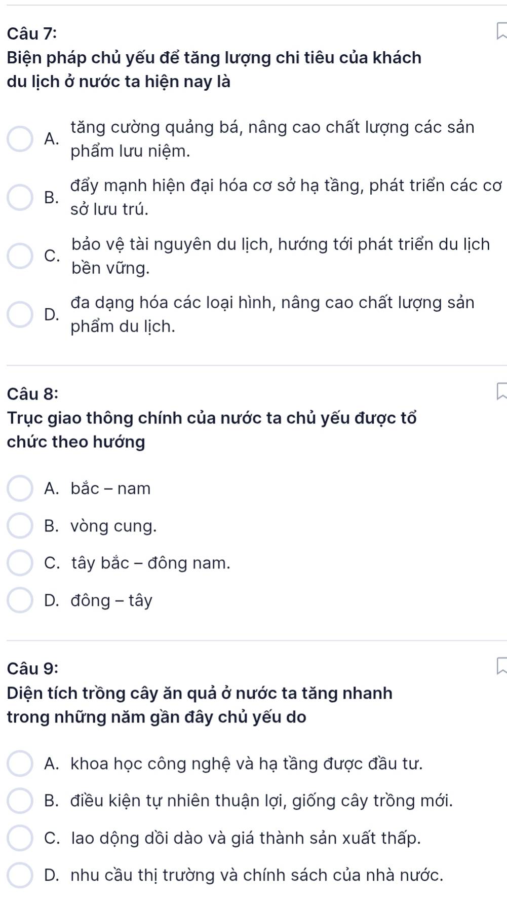 Biện pháp chủ yếu để tăng lượng chi tiêu của khách
du lịch ở nước ta hiện nay là
A.
tăng cường quảng bá, nâng cao chất lượng các sản
phẩm lưu niệm.
đẩy mạnh hiện đại hóa cơ sở hạ tầng, phát triển các cơ
B. sở lưu trú.
C. bảo vệ tài nguyên du lịch, hướng tới phát triển du lịch
bền vững.
đa dạng hóa các loại hình, nâng cao chất lượng sản
D.
phẩm du lịch.
Câu 8:
Trục giao thông chính của nước ta chủ yếu được tổ
chức theo hướng
A. bắc - nam
B. vòng cung.
C. tây bắc - đông nam.
D. đông - tây
Câu 9:
Diện tích trồng cây ăn quả ở nước ta tăng nhanh
trong những năm gần đây chủ yếu do
A. khoa học công nghệ và hạ tầng được đầu tư.
B. điều kiện tự nhiên thuận lợi, giống cây trồng mới.
C. lao dộng dồi dào và giá thành sản xuất thấp.
D. nhu cầu thị trường và chính sách của nhà nước.