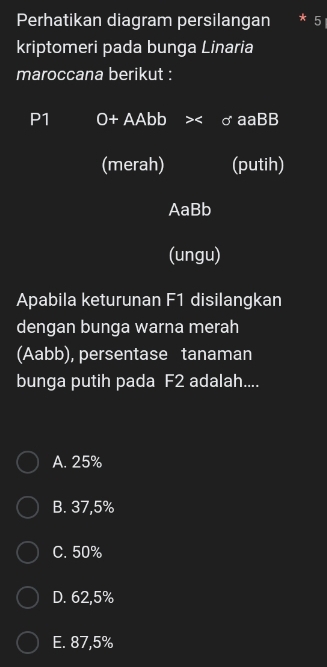 Perhatikan diagram persilangan * 5
kriptomeri pada bunga Linaria
maroccana berikut :
P1 O+ AAbb aaBB
(merah) (putih)
AaBb
(ungu)
Apabila keturunan F1 disilangkan
dengan bunga warna merah
(Aabb), persentase tanaman
bunga putih pada F2 adalah....
A. 25%
B. 37,5%
C. 50%
D. 62,5%
E. 87,5%