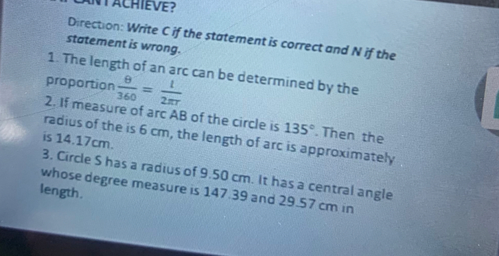 NTACHIEVE? 
Direction: Write C if the statement is correct and N if the 
statement is wrong. 
1. The length of an arc can be determined by the 
proportion  θ /360 = l/2π r 
2. If measure of arc AB of the circle is 135°. Then the 
radius of the is 6 cm, the length of arc is approximately 
is 14.17cm. 
3. Circle S has a radius of 9.50 cm. It has a central angle 
whose degree measure is 147.39 and 29.57 cm in 
length.