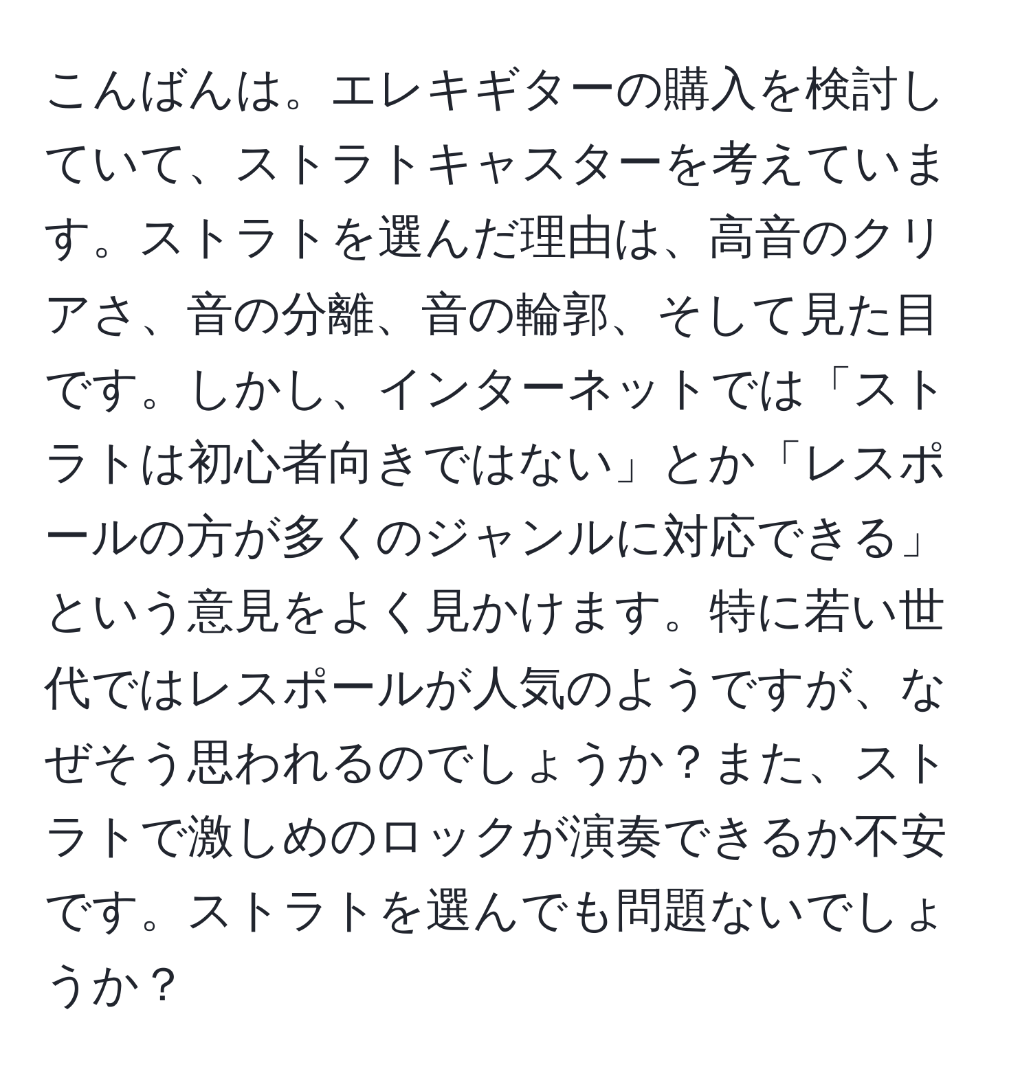 こんばんは。エレキギターの購入を検討していて、ストラトキャスターを考えています。ストラトを選んだ理由は、高音のクリアさ、音の分離、音の輪郭、そして見た目です。しかし、インターネットでは「ストラトは初心者向きではない」とか「レスポールの方が多くのジャンルに対応できる」という意見をよく見かけます。特に若い世代ではレスポールが人気のようですが、なぜそう思われるのでしょうか？また、ストラトで激しめのロックが演奏できるか不安です。ストラトを選んでも問題ないでしょうか？