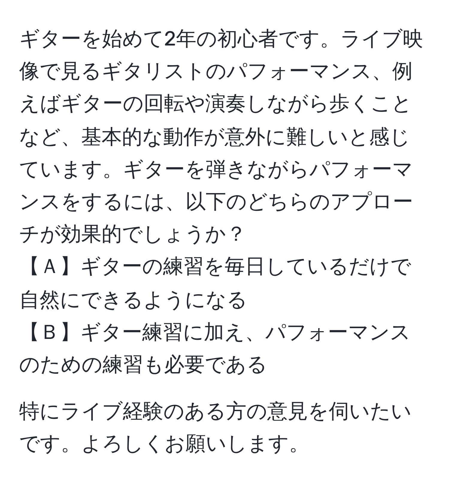 ギターを始めて2年の初心者です。ライブ映像で見るギタリストのパフォーマンス、例えばギターの回転や演奏しながら歩くことなど、基本的な動作が意外に難しいと感じています。ギターを弾きながらパフォーマンスをするには、以下のどちらのアプローチが効果的でしょうか？  
【Ａ】ギターの練習を毎日しているだけで自然にできるようになる  
【Ｂ】ギター練習に加え、パフォーマンスのための練習も必要である  

特にライブ経験のある方の意見を伺いたいです。よろしくお願いします。