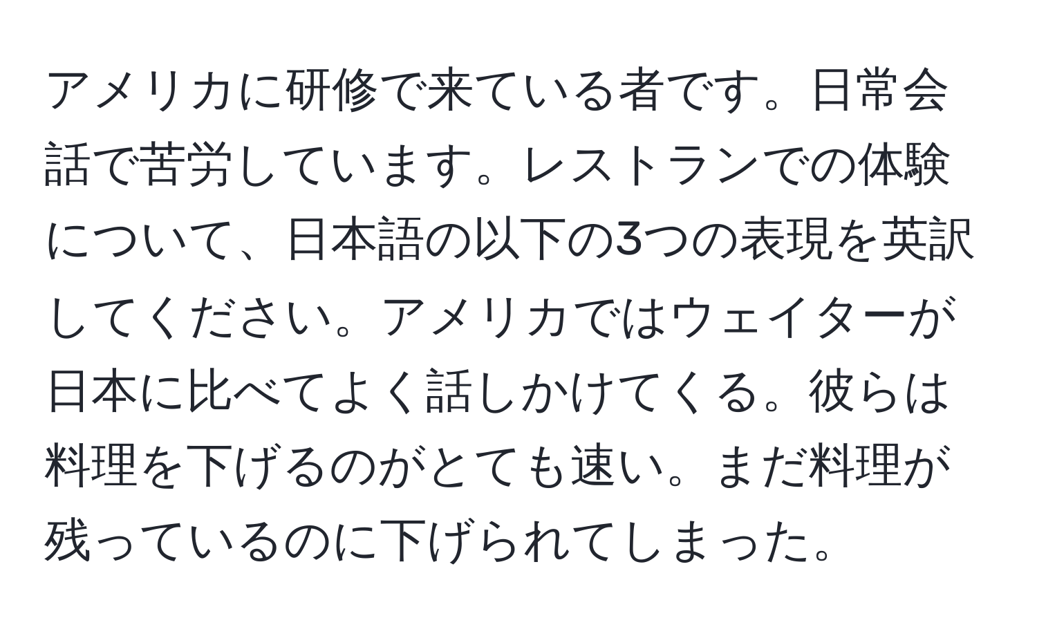 アメリカに研修で来ている者です。日常会話で苦労しています。レストランでの体験について、日本語の以下の3つの表現を英訳してください。アメリカではウェイターが日本に比べてよく話しかけてくる。彼らは料理を下げるのがとても速い。まだ料理が残っているのに下げられてしまった。