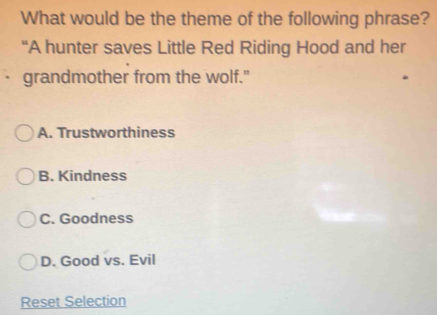 What would be the theme of the following phrase?
“A hunter saves Little Red Riding Hood and her
· grandmother from the wolf."
A. Trustworthiness
B. Kindness
C. Goodness
D. Good vs. Evil
Reset Selection