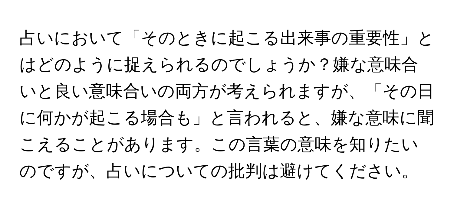 占いにおいて「そのときに起こる出来事の重要性」とはどのように捉えられるのでしょうか？嫌な意味合いと良い意味合いの両方が考えられますが、「その日に何かが起こる場合も」と言われると、嫌な意味に聞こえることがあります。この言葉の意味を知りたいのですが、占いについての批判は避けてください。