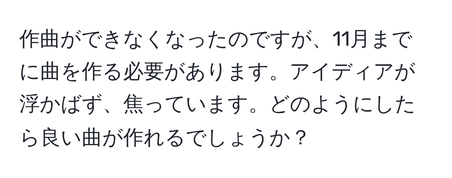 作曲ができなくなったのですが、11月までに曲を作る必要があります。アイディアが浮かばず、焦っています。どのようにしたら良い曲が作れるでしょうか？