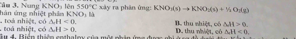 Nung KNO_3 lên 550°C xảy ra phản ứng: KNO_3(s)to KNO_2(s)+1/2O_2(g)
hản ứng nhiệt phân KNO_3 là
. toả nhiệt, có △ _rH<0</tex>. B. thu nhiệt, có △ _rH>0. 
. toả nhiệt, có △ _rH>0. D. thu nhiệt, có △ _rH<0</tex>. 
âu 4. Biến thiên enthalpy của một phản ứng được ghi ở số