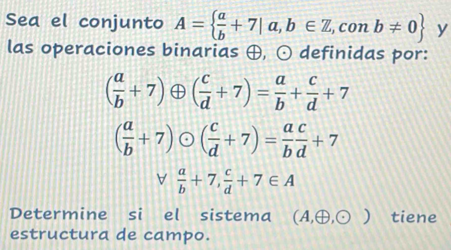 Sea el conjunto A=  a/b +7|a,b∈ Z,conb!= 0 y 
las operaciones binarias ⊕, odot definidas por:
( a/b +7)oplus ( c/d +7)= a/b + c/d +7
( a/b +7)odot ( c/d +7)= a/b  c/d +7
forall  a/b +7, c/d +7∈ A
Determine si el sistema (A,oplus ,odot ) tiene 
estructura de campo.