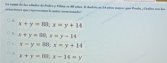 La suma de las edades de Pedro y Vilma es 88 años. Si Andrés es 14 años mayor que Paula, ¿Cuáles son las
ecuaciones que representan lo antes mencionado?
a. x+y=88; x=y+14
b. x+y=88; x=y-14
C. x-y=88; x=y+14
d. x+y=88; x-14=y