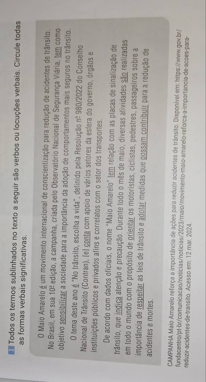 Todos os termos sublinhados no texto a seguir são verbos ou locuções verbais. Circule todas
as formas verbais significativas.
O Maio Amarelo é um movimento internacional de conscientização para redução de acidentes de trânsito.
No Brasil, em sua 10^(_ a) edição, a campanha, criada pelo Observatório Nacional de Segurança Viária, tem como
objetivo sensibilizar a sociedade para a importância da adoção de comportamentos mais seguros no trânsito.
O tema deste ano é “No trânsito, escolha a vida”, definido pela Resolução n^(_ 0) 980 )/2022 2 do Conselho
Nacional de Trânsito (Contran), [e] conta com apoio de vários setores da esfera do governo, órgãos e
instituições públicos e privados afins e correlatos com o setor dos transportes.
De acordo com dados oficiais, o nome “Maio Amarelo” tem relação com as placas de sinalização de
trânsito, que indica atenção e precaução. Durante todo o mês de maio, diversas atividades são realizadas
em todo o mundo com o propósito de orientar os motoristas, ciclistas, pedestres, passageiros sobre a
importância de respeitar as leis de trânsito e adotar medidas que possam contribuir para a redução de
acidentes e mortes.
CAMPANHA Maio Amarelo reforça a importância de ações para reduzir acidentes de trânsito. Disponível em: https://www.gov.br/
fundacentro/pt-br/comunicacao/noticias/noticias/2023/maio/movimento-maio-amarelo-reforca-a-importancia-de-acoes-para-
reduzir-acidentes-de-transito. Acesso em: 12 mar. 2024.