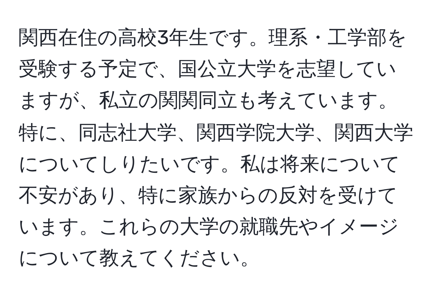 関西在住の高校3年生です。理系・工学部を受験する予定で、国公立大学を志望していますが、私立の関関同立も考えています。特に、同志社大学、関西学院大学、関西大学についてしりたいです。私は将来について不安があり、特に家族からの反対を受けています。これらの大学の就職先やイメージについて教えてください。
