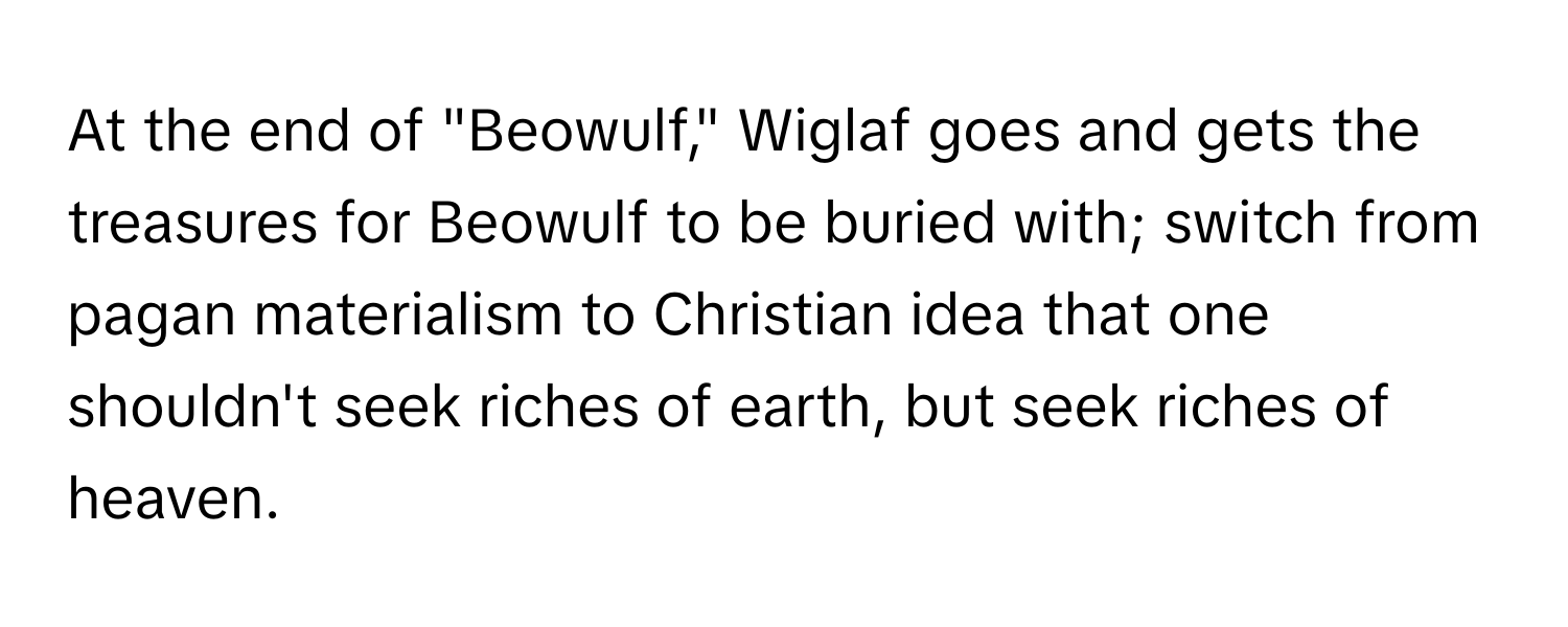 At the end of "Beowulf," Wiglaf goes and gets the treasures for Beowulf to be buried with; switch from pagan materialism to Christian idea that one shouldn't seek riches of earth, but seek riches of heaven.