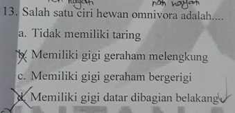 Salah satu ciri hewan omnivora adalah....
a. Tidak memiliki taring
Memiliki gigi geraham melengkung
c. Memiliki gigi geraham bergerigi
d Memiliki gigi datar dibagian belakan