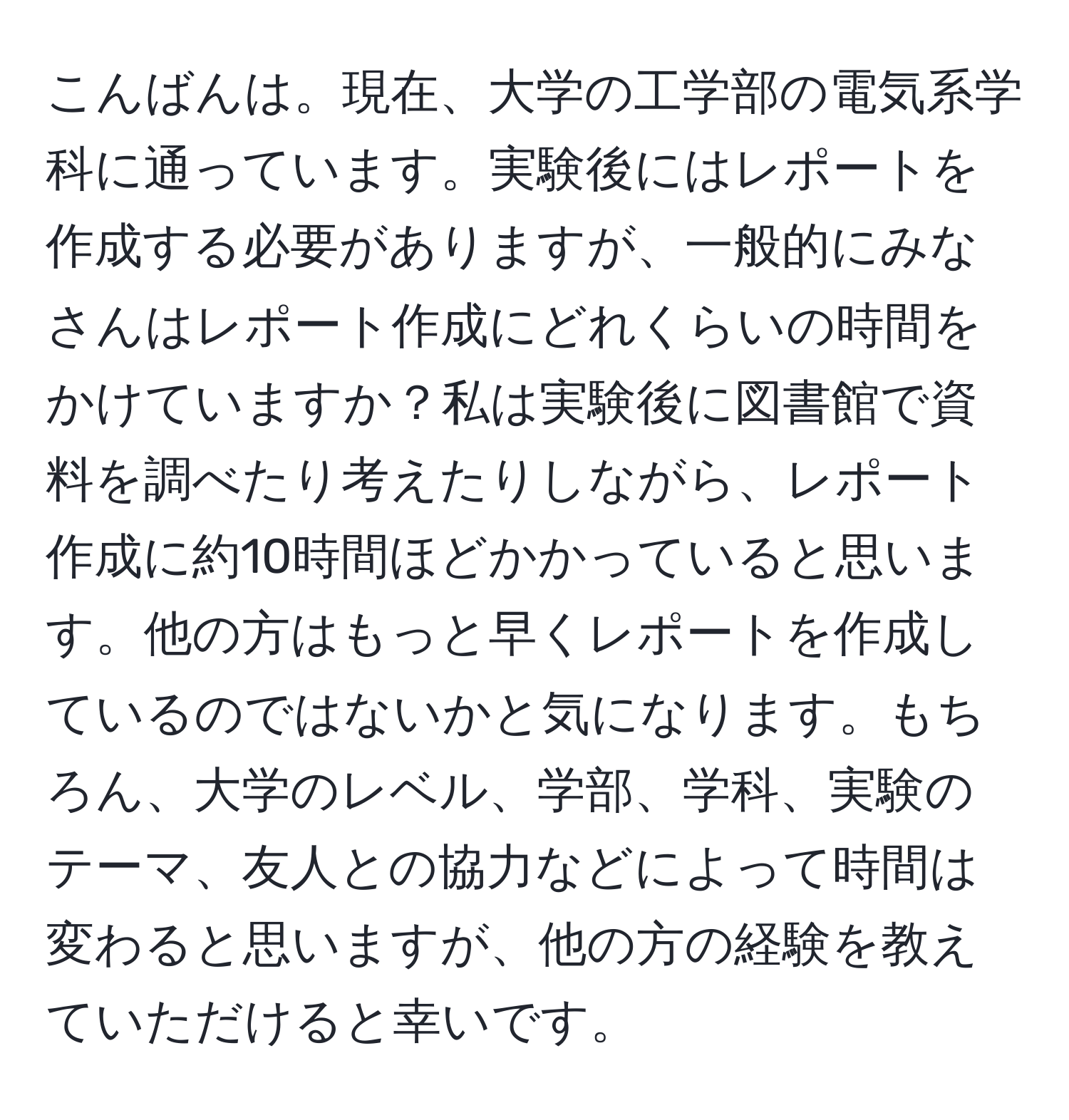 こんばんは。現在、大学の工学部の電気系学科に通っています。実験後にはレポートを作成する必要がありますが、一般的にみなさんはレポート作成にどれくらいの時間をかけていますか？私は実験後に図書館で資料を調べたり考えたりしながら、レポート作成に約10時間ほどかかっていると思います。他の方はもっと早くレポートを作成しているのではないかと気になります。もちろん、大学のレベル、学部、学科、実験のテーマ、友人との協力などによって時間は変わると思いますが、他の方の経験を教えていただけると幸いです。