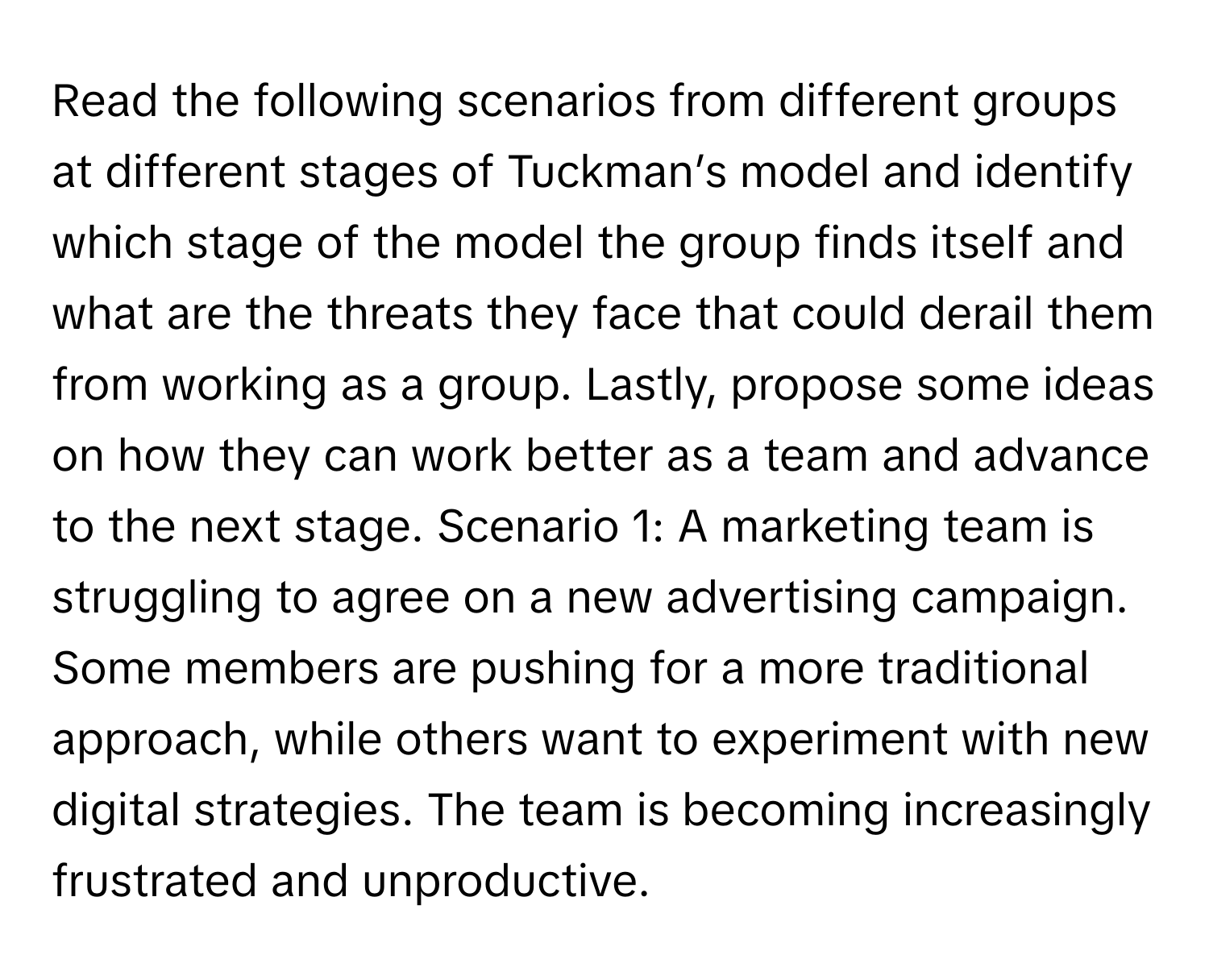 Read the following scenarios from different groups at different stages of Tuckman’s model and identify which stage of the model the group finds itself and what are the threats they face that could derail them from working as a group. Lastly, propose some ideas on how they can work better as a team and advance to the next stage. Scenario 1: A marketing team is struggling to agree on a new advertising campaign. Some members are pushing for a more traditional approach, while others want to experiment with new digital strategies. The team is becoming increasingly frustrated and unproductive.