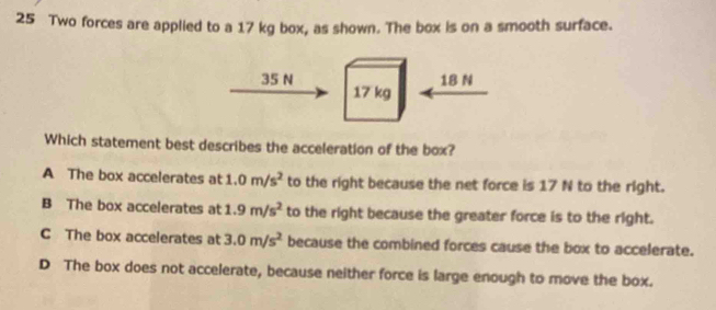 Two forces are applied to a 17 kg box, as shown. The box is on a smooth surface.
35 N 18 N
17 kg
Which statement best describes the acceleration of the box?
A The box accelerates at 1.0m/s^2 to the right because the net force is 17 N to the right.
B The box accelerates at 1.9m/s^2 to the right because the greater force is to the right.
C The box accelerates at 3.0m/s^2 because the combined forces cause the box to accelerate.
D The box does not accelerate, because neither force is large enough to move the box.