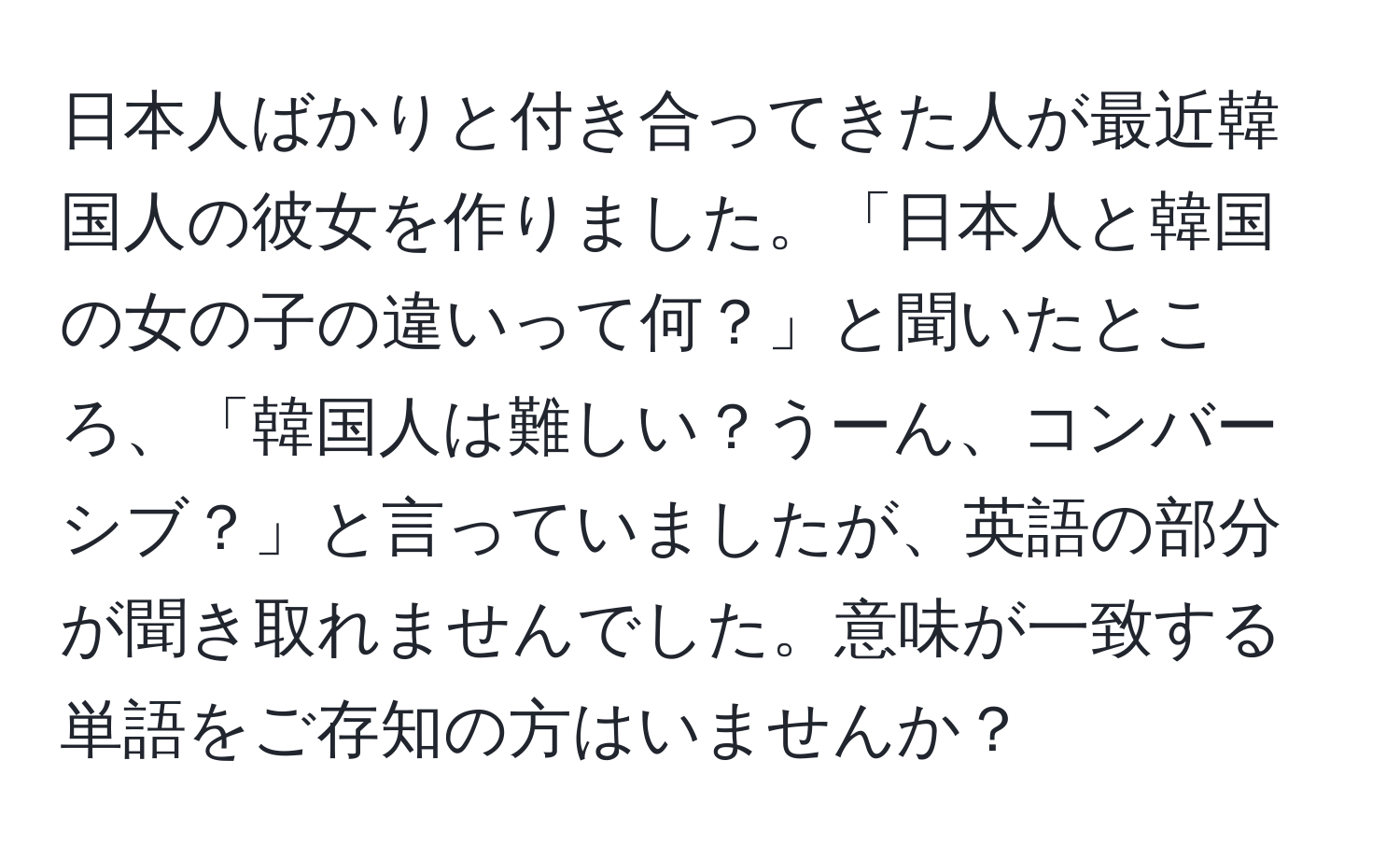 日本人ばかりと付き合ってきた人が最近韓国人の彼女を作りました。「日本人と韓国の女の子の違いって何？」と聞いたところ、「韓国人は難しい？うーん、コンバーシブ？」と言っていましたが、英語の部分が聞き取れませんでした。意味が一致する単語をご存知の方はいませんか？