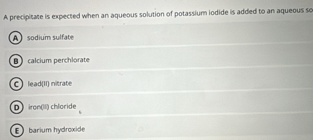 A precipitate is expected when an aqueous solution of potassium iodide is added to an aqueous so
Asodium sulfate
B calcium perchlorate
C lead(II) nitrate
D iron(II) chloride
Ebarium hydroxide