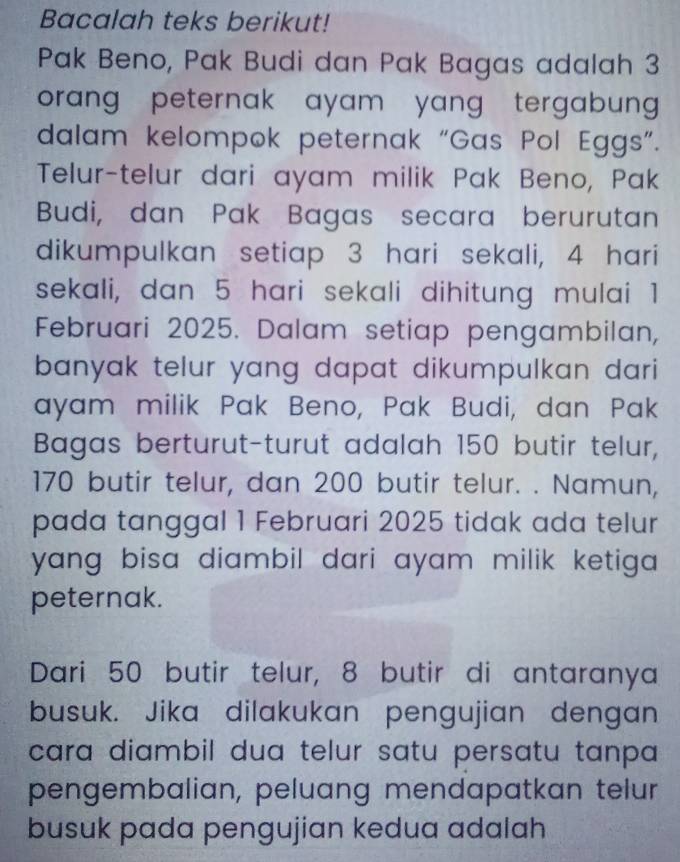 Bacalah teks berikut! 
Pak Beno, Pak Budi dan Pak Bagas adalah 3
orang peternak ayam yang tergabun . 
dalam kelompok peternak “Gas Pol Eggs”. 
Telur-telur dari ayam milik Pak Beno, Pak 
Budi, dan Pak Bagas secara berurutan 
dikumpulkan setiap 3 hari sekali, 4 hari 
sekali, dan 5 hari sekali dihitung mulai 1
Februari 2025. Dalam setiap pengambilan, 
banyak telur yang dapat dikumpulkan dari 
ayam milik Pak Beno, Pak Budi, dan Pak 
Bagas berturut-turut adalah 150 butir telur,
170 butir telur, dan 200 butir telur. . Namun, 
pada tanggal 1 Februari 2025 tidak ada telur 
yang bisa diambil dari ayam milik ketiga . 
peternak. 
Dari 50 butir telur, 8 butir di antaranya 
busuk. Jika dilakukan pengujian dengan 
cara diambil dua telur satu persatu tanpa 
pengembalian, peluang mendapatkan telur 
busuk pada pengujian kedua adalah