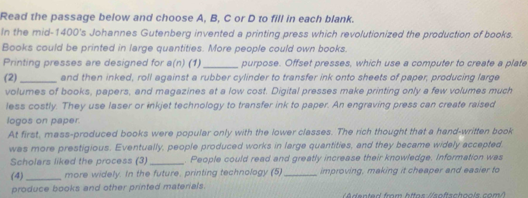 Read the passage below and choose A, B, C or D to fill in each blank. 
In the mid-1400's Johannes Gutenberg invented a printing press which revolutionized the production of books. 
Books could be printed in large quantities. More people could own books. 
Printing presses are designed for a(n) (1)_ purpose. Offset presses, which use a computer to create a plate 
(2)_ and then inked, roll against a rubber cylinder to transfer ink onto sheets of paper, producing large 
volumes of books, papers, and magazines at a low cost. Digital presses make printing only a few volumes much 
less costly. They use laser or inkjet technology to transfer ink to paper. An engraving press can create raised 
logos on paper. 
At first, mass-produced books were popular only with the lower classes. The rich thought that a hand-written book 
was more prestigious. Eventually, people produced works in large quantities, and they became widely accepted. 
Scholars liked the process (3) _. People could read and greatly increase their knowledge. Information was 
(4) _more widely. In the future, printing technology (5)_ improving, making it cheaper and easier to 
produce books and other printed materials. 
anted from https://softschools.com/