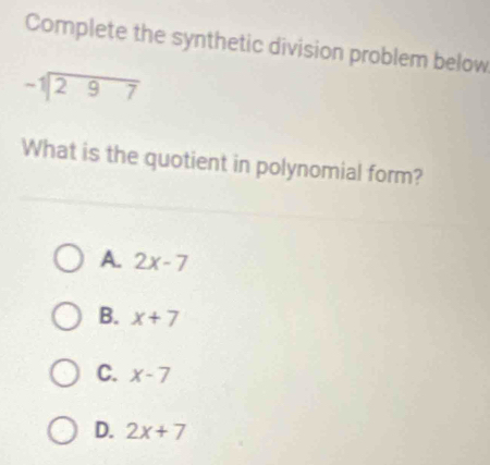 Complete the synthetic division problem below
beginarrayr -1encloselongdiv 297endarray
What is the quotient in polynomial form?
A. 2x-7
B. x+7
C. x-7
D. 2x+7