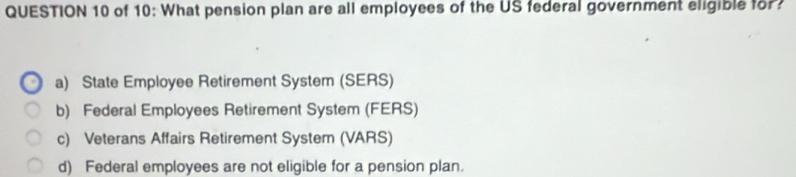 of 10: What pension plan are all employees of the US federal government eligible for?
a) State Employee Retirement System (SERS)
b) Federal Employees Retirement System (FERS)
c) Veterans Affairs Retirement System (VARS)
d) Federal employees are not eligible for a pension plan.