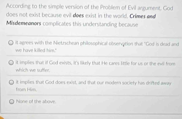 According to the simple version of the Problem of Evil argument, God
does not exist because evil does exist in the world. Crimes and
Misdemeanors complicates this understanding because
it agrees with the Nietzschean philosophical observation that "God is dead and
we have killed him."
it implies that if God exists, it's likely that He cares little for us or the evil from
which we suffer.
it implies that God does exist, and that our modern society has drifted away
from Him.
None of the above.