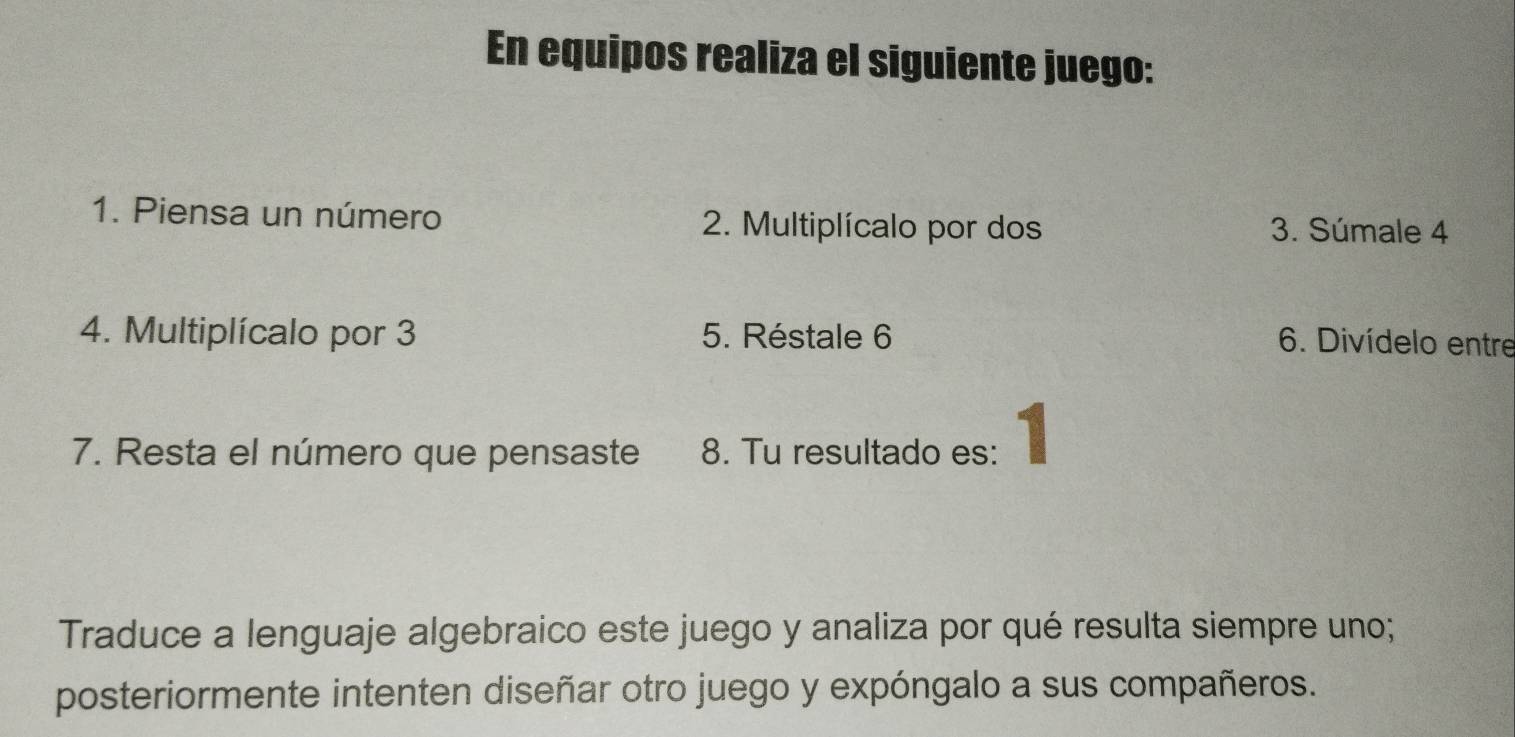 En equipos realiza el siguiente juego: 
1. Piensa un número 2. Multiplícalo por dos 3. Súmale 4
4. Multiplícalo por 3 5. Réstale 6 6. Divídelo entre 
7. Resta el número que pensaste 8. Tu resultado es: 1 
Traduce a lenguaje algebraico este juego y analiza por qué resulta siempre uno; 
posteriormente intenten diseñar otro juego y expóngalo a sus compañeros.