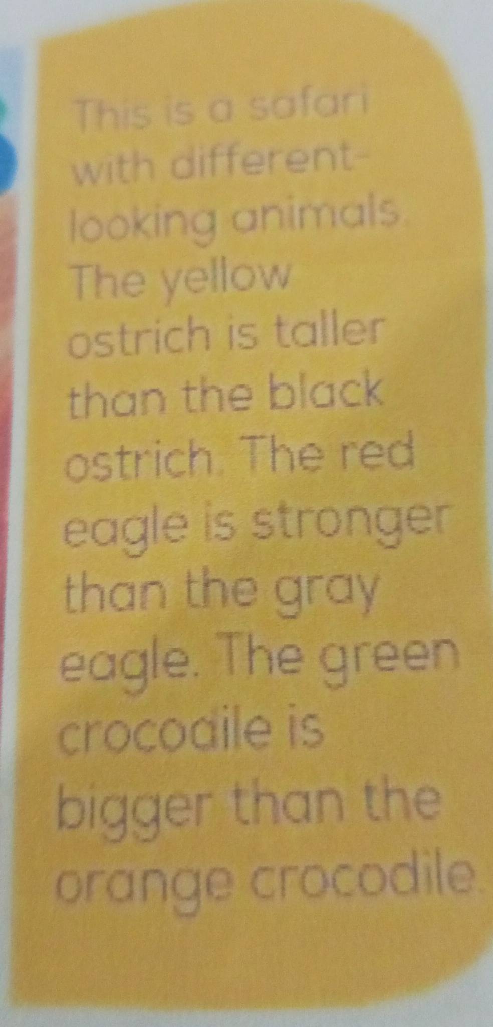 This is a safari 
with different- 
looking animals. 
The yellow 
ostrich is taller 
than the black 
ostrich. The red 
eagle is stronger 
than the gray 
eagle. The green 
crocodile is 
bigger than the 
orange crocodile.