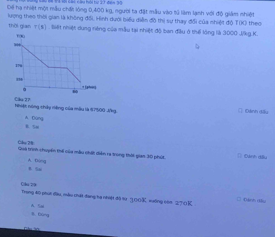 lộ  đung sau để tra lới các câu hỏi từ 27 đến 30
Để hạ nhiệt một mẫu chất lỏng 0,400 kg, người ta đặt mẫu vào tủ làm lạnh với độ giảm nhiệt
lượng theo thời gian là không đối. Hình dưới biểu diễn đồ thị sự thay đối của nhiệt độ T(K) theo
thời gian tau (s). Biết nhiệt dung riêng của mẫu tại nhiệt độ ban đầu ở thế lỏng là 3000 J/kg.K.
Câu 27:
Nhiệt nóng chảy riêng của mẫu là 67500 J/kg. Đánh dấu
A. Đúng
B. Sai
Câu 28:
Quá trình chuyển thế của mẫu chất diễn ra trong thời gian 30 phút,
Đánh dấu
A. Đùng
B. Sai
Câu 29:
Trong 40 phút đầu, mẫu chất đang hạ nhiệt độ từ 300K xuống còn 270K .
Đảnh dấu
A. Sai
B. Đûng
Câu 30:
