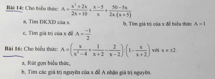 Cho biểu thức: A= (x^2+2x)/2x+10 + (x-5)/x + (50-5x)/2x.(x+5) 
a, Tìm ĐKXĐ của x. b, Tìm giá trị của x đề biểu thức A=1
c, Tìm giá trị của x đề A= (-1)/2 
Bài 16: Cho biểu thức: A=( x/x^2-4 + 1/x+2 - 2/x-2 ):(1- x/x+2 ) với x!= ± 2. 
a, Rút gọn biểu thức, 
b, Tìm các giá trị nguyên của x để A nhận giá trị nguyên.