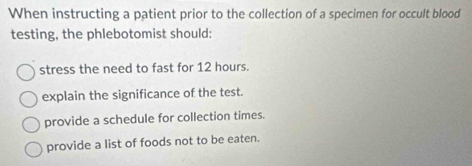 When instructing a patient prior to the collection of a specimen for occult blood
testing, the phlebotomist should:
stress the need to fast for 12 hours.
explain the significance of the test.
provide a schedule for collection times.
provide a list of foods not to be eaten.