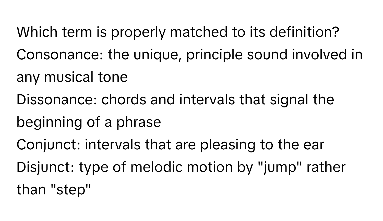 Which term is properly matched to its definition?
Consonance: the unique, principle sound involved in any musical tone
Dissonance: chords and intervals that signal the beginning of a phrase
Conjunct: intervals that are pleasing to the ear
Disjunct: type of melodic motion by "jump" rather than "step"