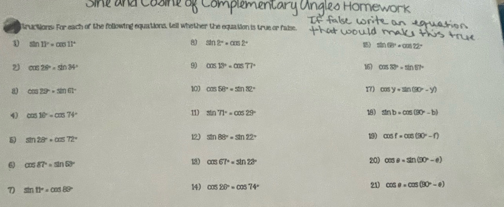 tructions. For each of the following equations, tell whether the equation is true or faise. 
8) sin 2°=cos 2°
1 sin 11°=cos 11° 15) sin 68°· cos 22°
9) cos 13°=cos 77°
2 cos 26°=sin 84° 16) cos 33°=sin 67°
a cos 29°approx sin 61°
10) cos 58°=sin 32° 1) cos y=sin (90°-y)
18) 
4) cos 16°=cos 74° 11) sin 71°=cos 29° sin b=cos (90°-b)
5) sin 28°=cos 72°
12) sin 88°=sin 22° 19) cos f=cos (90°-f)
6) cos 87°=sin 53° 18) cos 67°=sin 23°
20) cos θ =sin (90°-θ )
7 sin 11°=cos 89°
14) cos 26°=cos 74° 21) cos θ =cos (90°-θ )