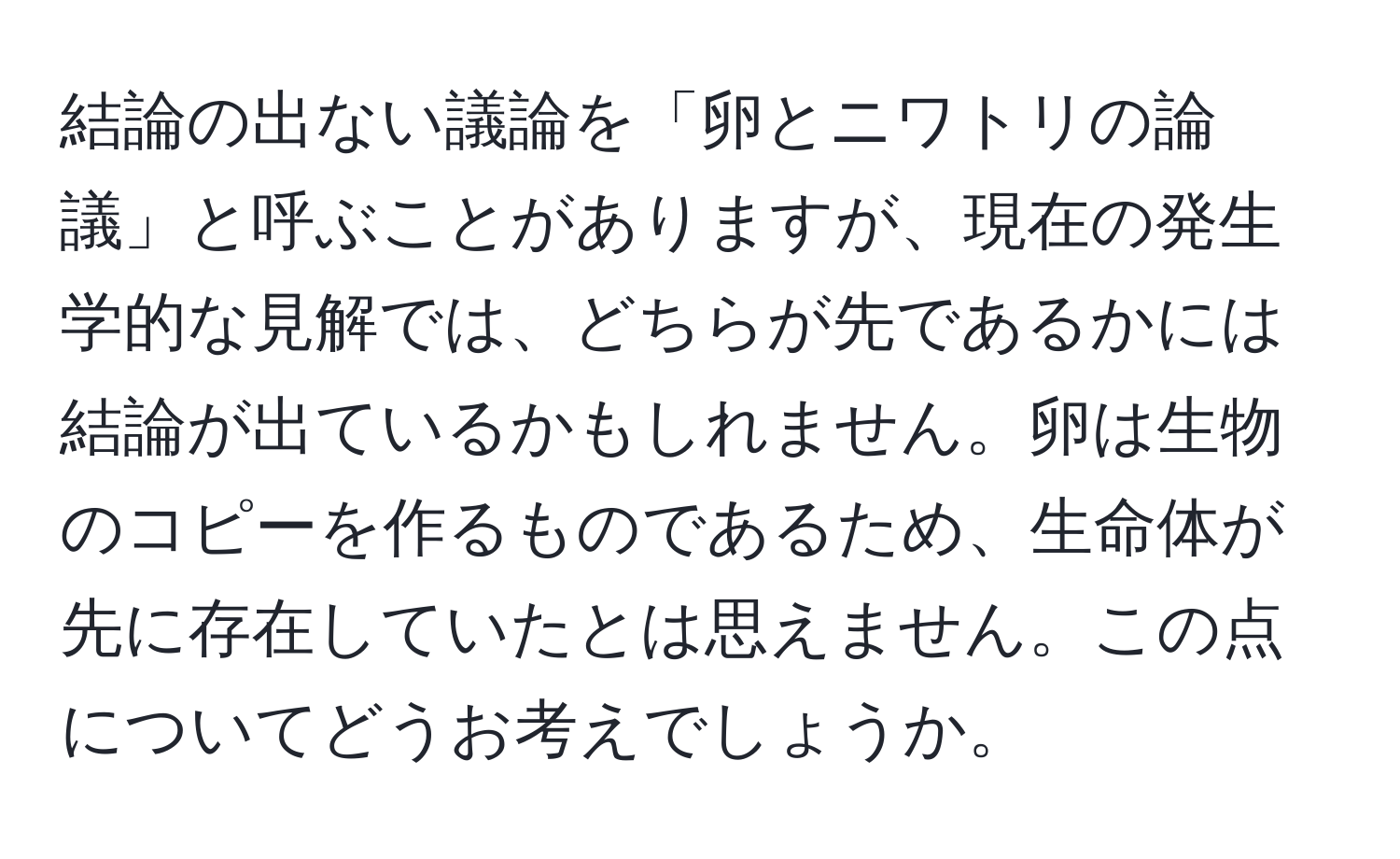 結論の出ない議論を「卵とニワトリの論議」と呼ぶことがありますが、現在の発生学的な見解では、どちらが先であるかには結論が出ているかもしれません。卵は生物のコピーを作るものであるため、生命体が先に存在していたとは思えません。この点についてどうお考えでしょうか。