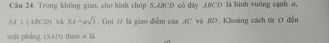 Trong không gian, cho hình chóp S. ABCD có đáy ABCD là hình vuông cạnh a,
SA⊥ (ABCD) và SA=asqrt(3). Gọi O là giao điểm của AC và BD. Khoảng cách từ 0 đến 
mặt phẳng (SAD) theo a là