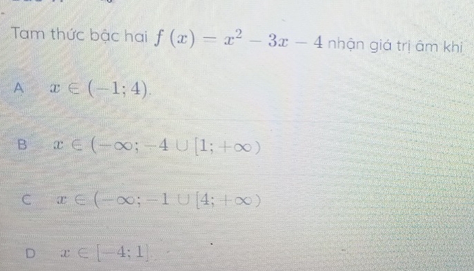 Tam thức bậc hai f(x)=x^2-3x-4 nhận giá trị âm khi
A x∈ (-1;4).
B x∈ (-∈fty ;-4∪ [1;+∈fty )
C x∈ (-∈fty ;-1∪ [4;+∈fty )
D x∈ [-4;1]