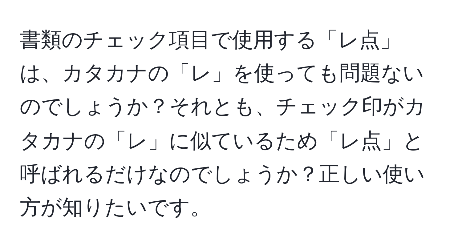 書類のチェック項目で使用する「レ点」は、カタカナの「レ」を使っても問題ないのでしょうか？それとも、チェック印がカタカナの「レ」に似ているため「レ点」と呼ばれるだけなのでしょうか？正しい使い方が知りたいです。