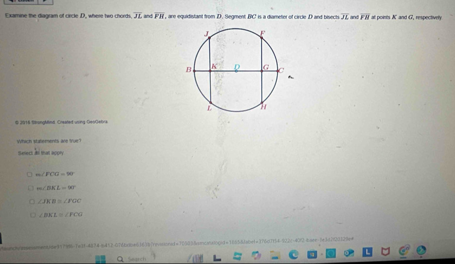 Examine the diagram of circle D, where two chords overline JL and overline FH , are equidistant from D. Segment BC is a diameter of circle D and bisects overline JL and overline FH at points K and G, respectively.
~
© 2016 StrongMind. Created using GeoGebra
Which statements are true?
Select all that apply
m∠ FCG=90°
m∠ BKL=90°
∠ JKB≌ ∠ FGC
∠ BKL≌ ∠ FCG
/aunch/assessment/de9179f6-7e3f-4874-b412-076bdbe6363b7revisionid=70303&smcatalogid=1865&label=376d7f54-922c-40f2-baee-3e3d2f20329e#
Q Search