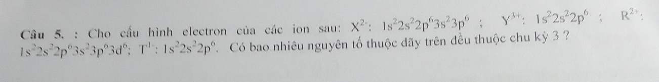 Cầâu 5. : Cho cầu hình electron của các ion sau: X^(2-):1s^22s^22p^63s^23p^6; Y^(3+) : 1s^22s^22p^6; R^(2+) :
1s^22s^22p^63s^23p^63d^6; T^1 : 1s^22s^22p^6 Có bao nhiêu nguyên tố thuộc dãy trên đều thuộc chu kỳ 3 ?