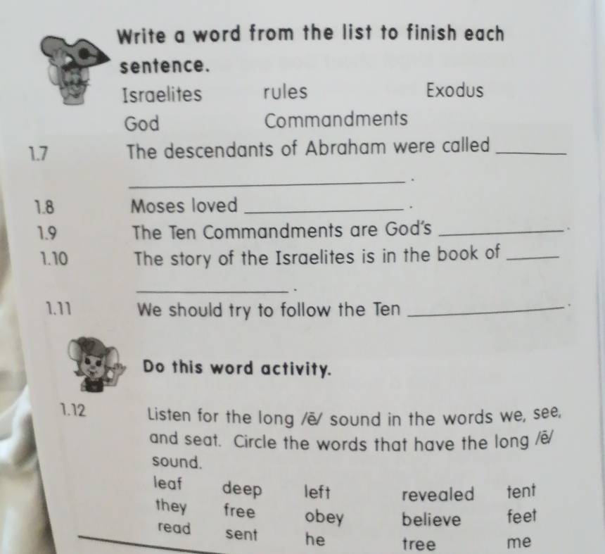 Write a word from the list to finish each
sentence.
Israelites rules Exodus
God Commandments
1.7 The descendants of Abraham were called_
_.
1.8 Moses loved_
.
1.9 The Ten Commandments are God's_
.
1.10 The story of the Israelites is in the book of_
_.
1.11 We should try to follow the Ten_
Do this word activity.
1.12 Listen for the long /ē sound in the words we, see,
and seat. Circle the words that have the long /e/
sound.
leaf deep left revealed tent
they free obey believe feet
read sent he
tree me