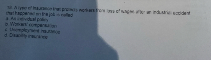 A type of insurance that protects workers from loss of wages after an industrial accident
that happened on the job is called
a. An individual policy
b. Workers' compensation
c Unemployment insurance
d Disability insurance