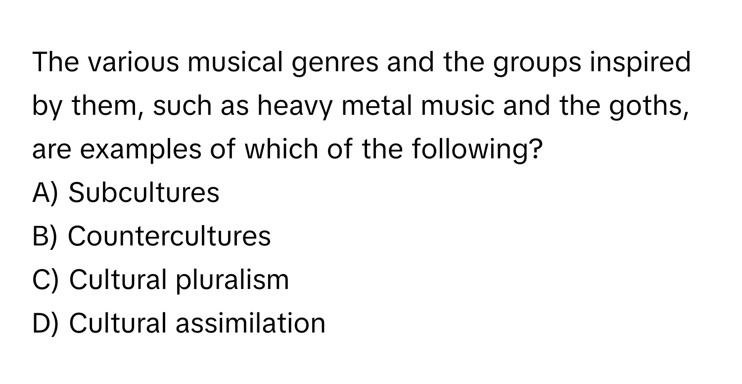 The various musical genres and the groups inspired by them, such as heavy metal music and the goths, are examples of which of the following?

A) Subcultures 
B) Countercultures 
C) Cultural pluralism 
D) Cultural assimilation