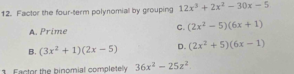 Factor the four-term polynomial by grouping 12x^3+2x^2-30x-5.
A. Prime
C. (2x^2-5)(6x+1)
B. (3x^2+1)(2x-5)
D. (2x^2+5)(6x-1)
3 Factor the binomial completely 36x^2-25z^2.