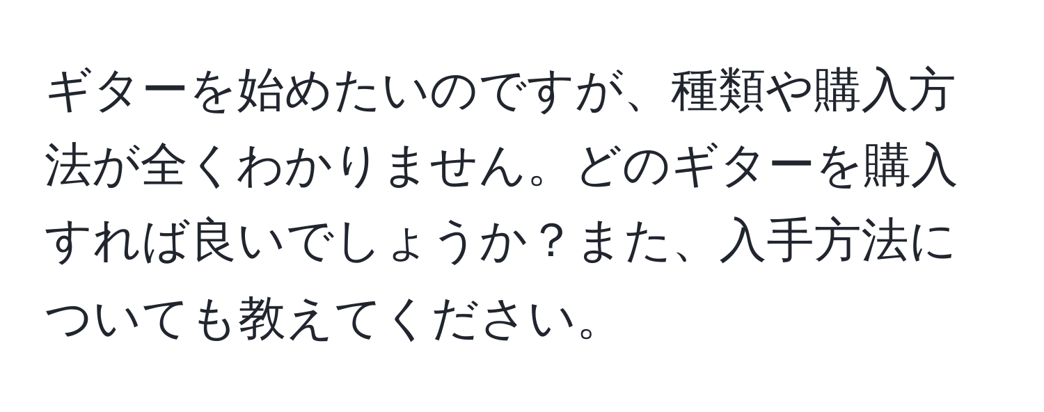 ギターを始めたいのですが、種類や購入方法が全くわかりません。どのギターを購入すれば良いでしょうか？また、入手方法についても教えてください。